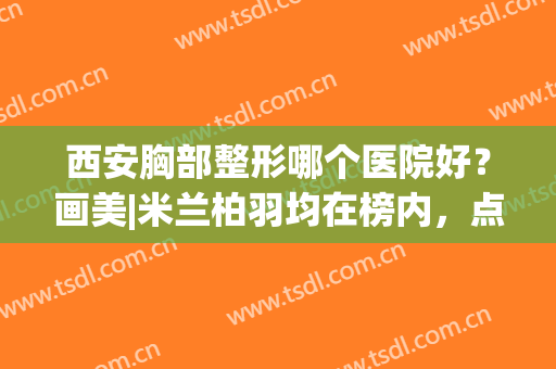 西安胸部整形哪个医院好？画美|米兰柏羽均在榜内，点击速览~(西安米兰柏羽整形医院地址)
