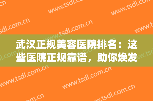 武汉正规美容医院排名：这些医院正规靠谱，助你焕发美丽~(武汉好的美容医院)