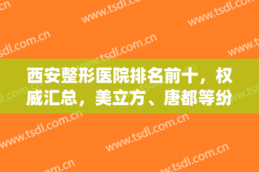 西安整形医院排名前十，权威汇总，美立方、唐都等纷纷入围！(整形医院排行西安)