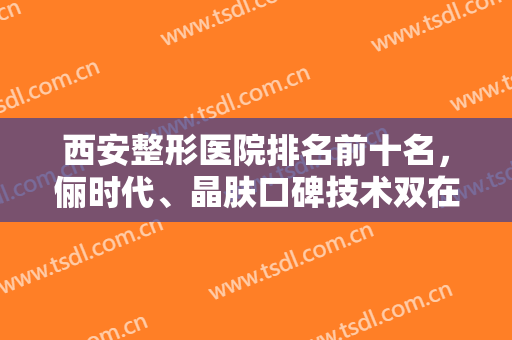 西安整形医院排名前十名，俪时代、晶肤口碑技术双在线，为您的美保驾护航！