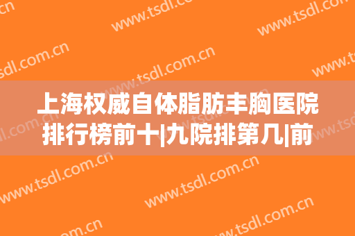 上海权威自体脂肪丰胸医院排行榜前十|九院排第几|前六推荐理由来了！