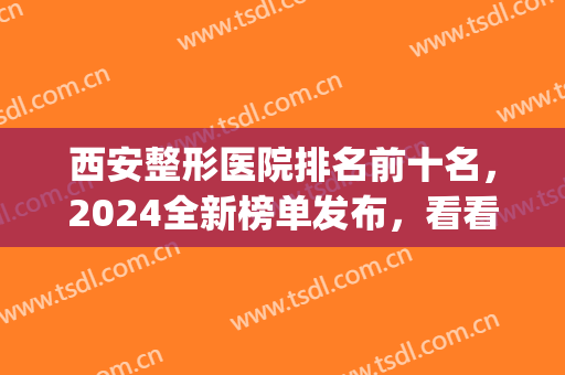 西安整形医院排名前十名，2024全新榜单发布，看看有你中意的吗？(西安权威整形医院排名)