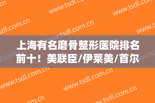 上海有名磨骨整形医院排名前十！美联臣/伊莱美/首尔丽格等具资质！(上海美联臣和首尔丽格哪个磨骨好)