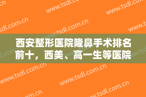 西安整形医院隆鼻手术排名前十，西美、高一生等医院鼻子做得又好又自然！