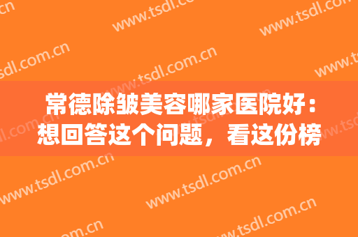 常德除皱美容哪家医院好：想回答这个问题，看这份榜单就够了！(常德市最好的美容医院)