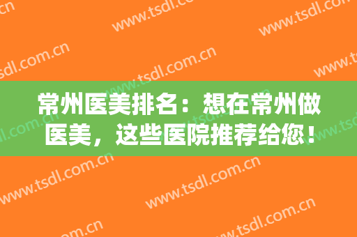 常州医美排名：想在常州做医美，这些医院推荐给您！(常州医美招聘信息)