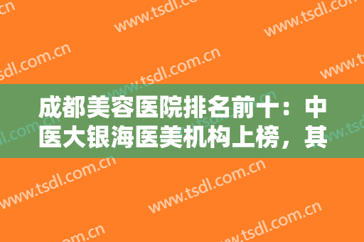 成都美容医院排名前十：中医大银海医美机构上榜，其他医院都是哪些？