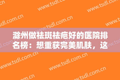 滁州做祛斑祛疤好的医院排名榜：想重获完美肌肤，这些医院是专业的，一起来看看吧！