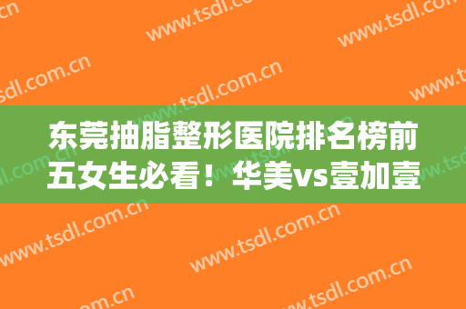 东莞抽脂整形医院排名榜前五女生必看！华美vs壹加壹|前三花落谁家(东莞华美整形医院口碑怎么样?)