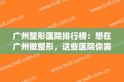 广州整形医院排行榜：想在广州做整形，这些医院你需要认识！(广州市很牛的整形医院)