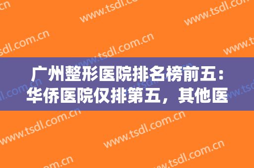 广州整形医院排名榜前五：华侨医院仅排第五，其他医院都是哪些？(广州三甲整形医院排名前十)