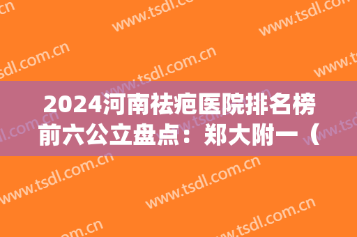 2024河南祛疤医院排名榜前六公立盘点：郑大附一（附二）均在榜首(河南最好的疤痕医院)