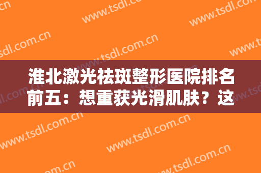 淮北激光祛斑整形医院排名前五：想重获光滑肌肤？这些医院助您圆梦！