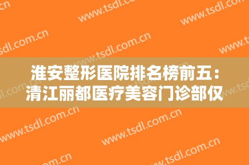 淮安整形医院排名榜前五：清江丽都医疗美容门诊部仅排第五，其他医院你都认识吗？