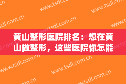 黄山整形医院排名：想在黄山做整形，这些医院你怎能不知道？(黄山整牙哪家医院好)