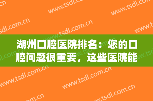 湖州口腔医院排名：您的口腔问题很重要，这些医院能够帮您！(湖州中心医院口腔科哪个医生好)