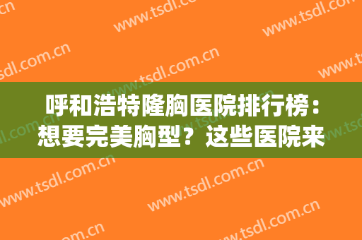 呼和浩特隆胸医院排行榜：想要完美胸型？这些医院来帮你！(隆胸隆胸医院)