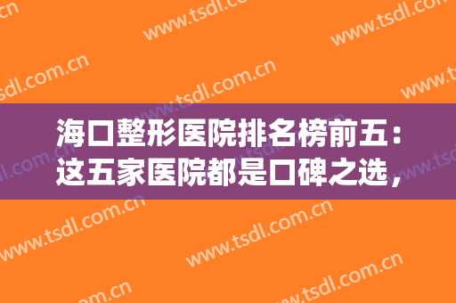 海口整形医院排名榜前五：这五家医院都是口碑之选，不妨来看看吧！(海口有整形外科的医院)