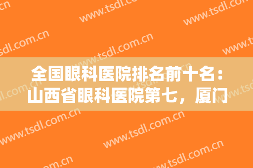 全国眼科医院排名前十名：山西省眼科医院第七，厦门眼科中心第六！(全国排名前五的眼科医院)