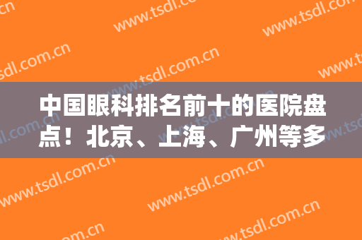 中国眼科排名前十的医院盘点！北京、上海、广州等多次上榜！(眼科 北京 排名)
