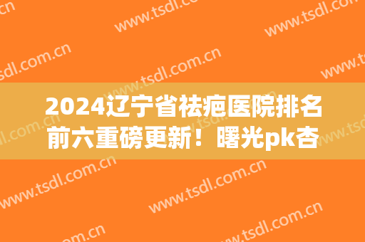 2024辽宁省祛疤医院排名前六重磅更新！曙光pk杏林_二选一都不亏(辽阳去疤痕最好的医院)
