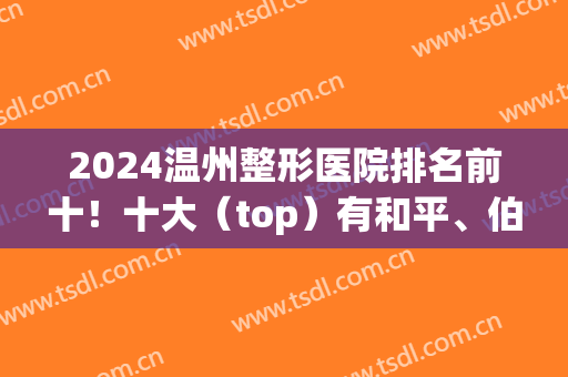 2024温州整形医院排名前十！十大（top）有和平、伯思立、星范等回归！(温州整形医院排名前十)