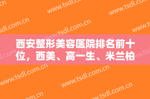 西安整形美容医院排名前十位，西美、高一生、米兰柏羽再次荣登榜单，附价格表