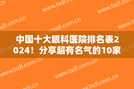 中国十大眼科医院排名表2024！分享超有名气的10家公立，收费价格直接看