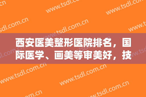 西安医美整形医院排名，国际医学、画美等审美好，技术在线！(西安西美整形医生排名)
