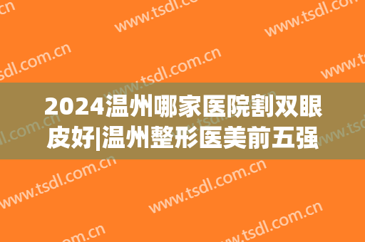 2024温州哪家医院割双眼皮好|温州整形医美前五强|都是实力机构(温州排名第一的割双眼皮医院)
