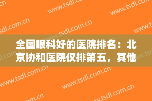 全国眼科好的医院排名：北京协和医院仅排第五，其他医院都是哪些？(北京眼科三甲医院排名)
