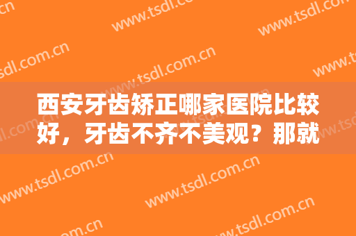 西安牙齿矫正哪家医院比较好，牙齿不齐不美观？那就看看这几家医院吧