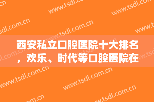 西安私立口腔医院十大排名，欢乐、时代等口腔医院在业内十分有名！(西安私立口腔医院排行)