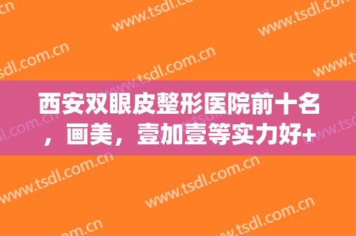 西安双眼皮整形医院前十名，画美，壹加壹等实力好+评分高！(西安画美医院双眼皮技术怎么样)