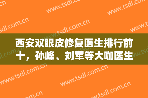 西安双眼皮修复医生排行前十，孙峰、刘军等大咖医生又上榜啦！(西安最有名的割双眼皮医生)