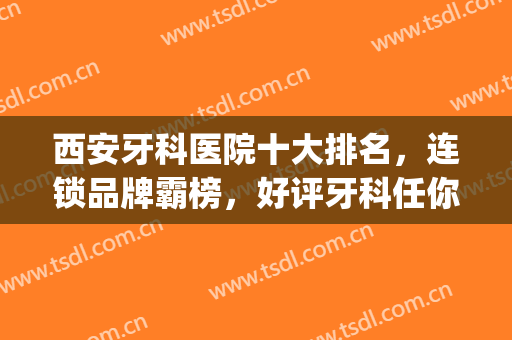 西安牙科医院十大排名，连锁品牌霸榜，好评牙科任你挑！(西安好一点的牙科医院推荐)