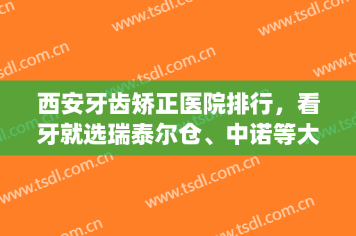 西安牙齿矫正医院排行，看牙就选瑞泰尔仓、中诺等大咖医院！(西安牙齿矫正哪家医院最好的医院)