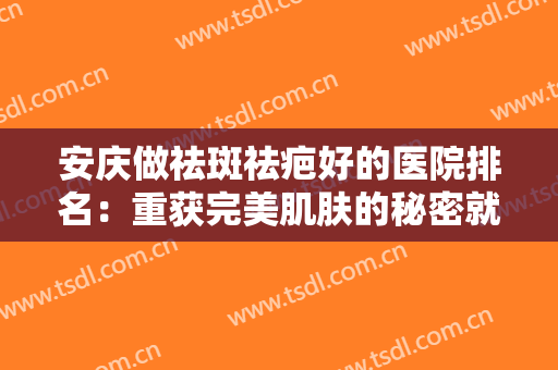 安庆做祛斑祛疤好的医院排名：重获完美肌肤的秘密就在这里，不妨来看看吧！