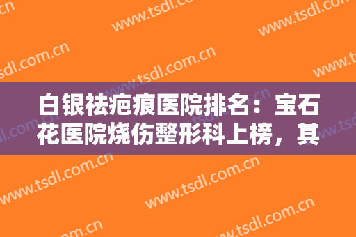 白银祛疤痕医院排名：宝石花医院烧伤整形科上榜，其他医院是哪些？