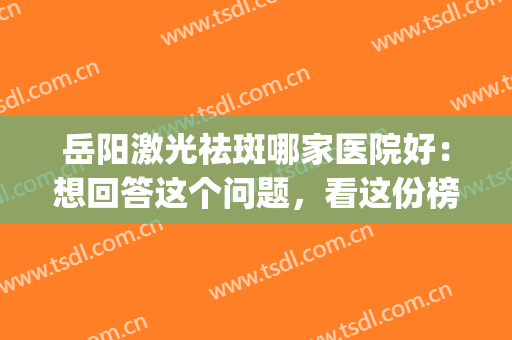 岳阳激光祛斑哪家医院好：想回答这个问题，看这份榜单就够了！(上海岳阳医院皮肤科激光怎么样)