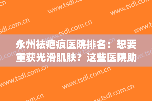 永州祛疤痕医院排名：想要重获光滑肌肤？这些医院助您圆梦！(永川疤痕医院)