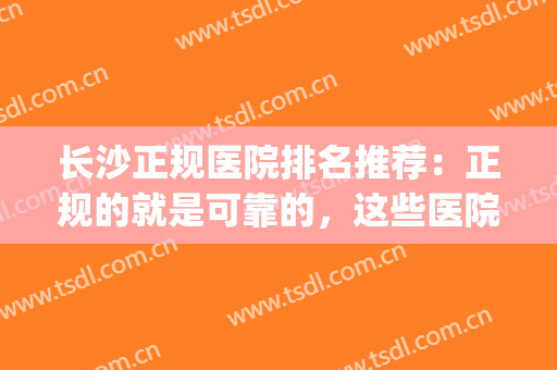 长沙正规医院排名推荐：正规的就是可靠的，这些医院你都认识吗？(长沙比较有良心的医院)