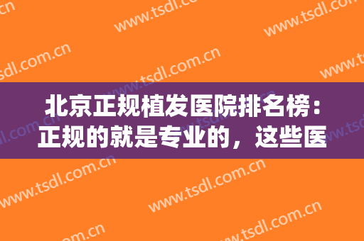 北京正规植发医院排名榜：正规的就是专业的，这些医院你值得信赖！(北京植发医院排名前三)