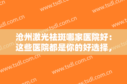 沧州激光祛斑哪家医院好：这些医院都是你的好选择，不妨一起来看看吧！