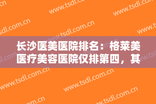 长沙医美医院排名：格莱美医疗美容医院仅排第四，其他医院都是哪些？