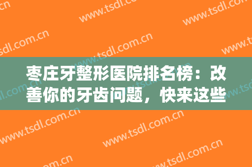 枣庄牙整形医院排名榜：改善你的牙齿问题，快来这些医院看看吧！(山东省枣庄市医疗整形医院排名)