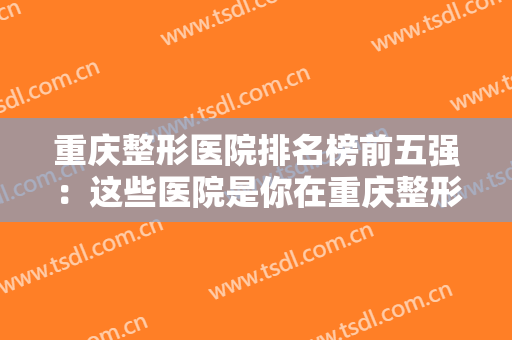 重庆整形医院排名榜前五强：这些医院是你在重庆整形的好选择，不妨一起来看看吧！