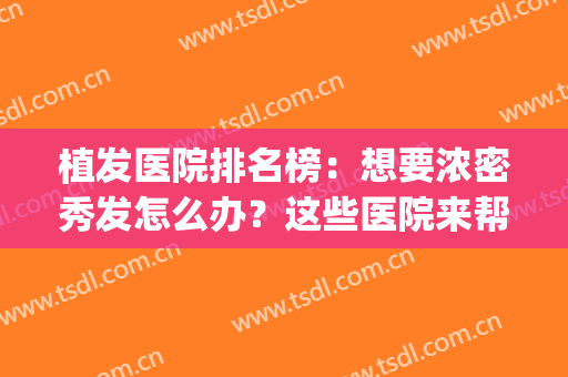 植发医院排名榜：想要浓密秀发怎么办？这些医院来帮你！(植发公认最好的医院)
