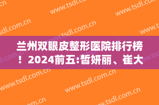 兰州双眼皮整形医院排行榜！2024前五:皙妍丽、崔大夫_案例价格揭秘(兰州崔大夫双眼皮怎么样)