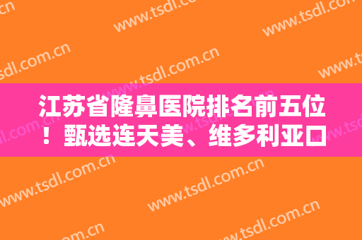 江苏省隆鼻医院排名前五位！甄选连天美、维多利亚口碑案例、价格参详